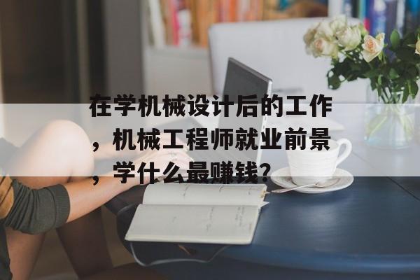 在学机械设计后的工作，机械工程师就业前景，学什么最赚钱？