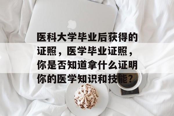 医科大学毕业后获得的证照，医学毕业证照，你是否知道拿什么证明你的医学知识和技能？