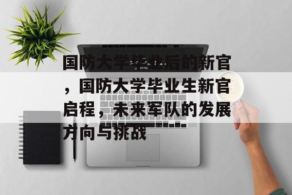 国防大学毕业后的新官,国防大学毕业生新官启程,未来军队的发展方向与挑战 国防大学毕业后的新官,国防大学毕业生新官启程,未来军队的发展方向与挑战