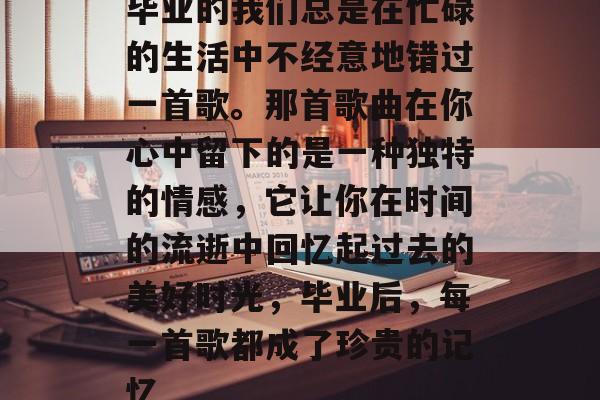 毕业的我们总是在忙碌的生活中不经意地错过一首歌。那首歌曲在你心中留下的是一种独特的情感，它让你在时间的流逝中回忆起过去的美好时光，毕业后，每一首歌都成了珍贵的记忆