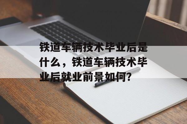 铁道车辆技术毕业后是什么，铁道车辆技术毕业后就业前景如何？