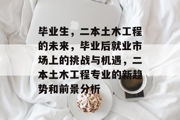 毕业生，二本土木工程的未来，毕业后就业市场上的挑战与机遇，二本土木工程专业的新趋势和前景分析