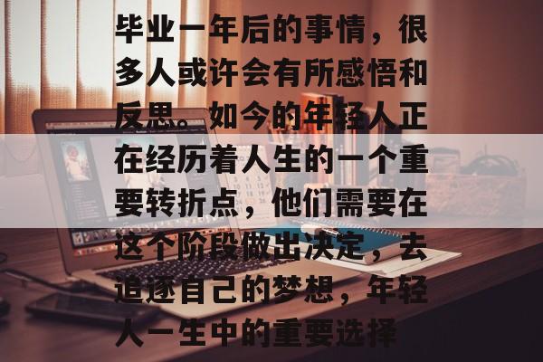 毕业一年后的事情,很多人或许会有所感悟和反思。如今的年轻人正在经历着人生的一个重要转折点,他们需要在这个阶段做出决定,去追逐自己的梦想,年轻人一生中的重要选择 毕业一年后的事情,很多人或许会有所感悟和反思。如今的年轻人正在经历着人生的一个重要转折点,他们需要在这个阶段做出决定,去追逐自己的梦想,年轻人一生中的重要选择