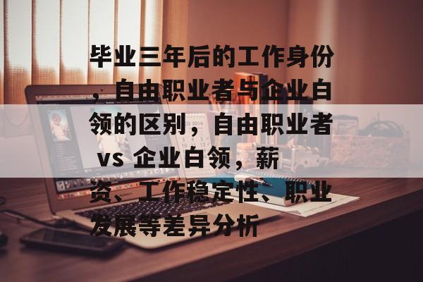 毕业三年后的工作身份,自由职业者与企业白领的区别,自由职业者 vs 企业白领,薪资、工作稳定性、职业发展等差异分析 毕业三年后的工作身份,自由职业者与企业白领的区别,自由职业者 vs 企业白领,薪资、工作稳定性、职业发展等差异分析