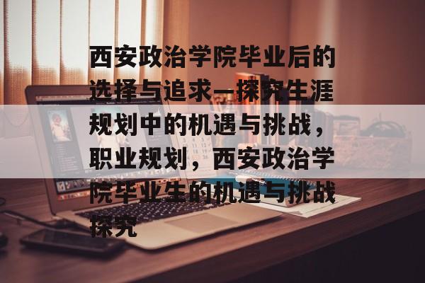 西安政治学院毕业后的选择与追求—探究生涯规划中的机遇与挑战，职业规划，西安政治学院毕业生的机遇与挑战探究