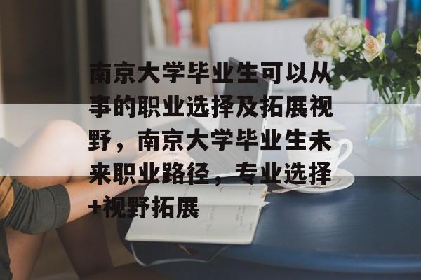 南京大学毕业生可以从事的职业选择及拓展视野，南京大学毕业生未来职业路径，专业选择+视野拓展