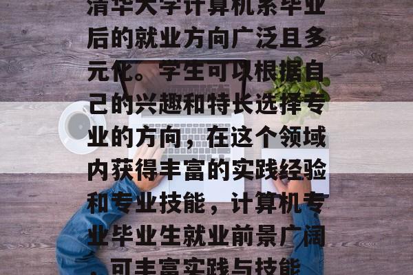 清华大学计算机系毕业后的就业方向广泛且多元化。学生可以根据自己的兴趣和特长选择专业的方向，在这个领域内获得丰富的实践经验和专业技能，计算机专业毕业生就业前景广阔，可丰富实践与技能