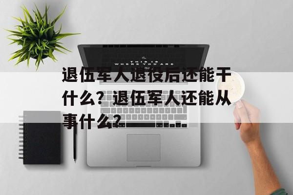 退伍军人退役后还能干什么？退伍军人还能从事什么？