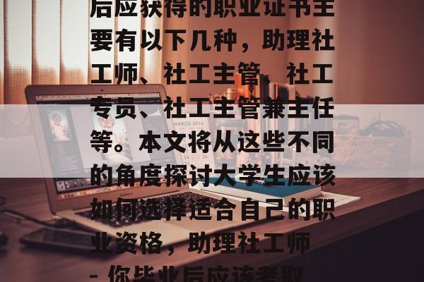 社工专业毕业生在毕业后应获得的职业证书主要有以下几种,助理社工师、社工主管、社工专员、社工主管兼主任等。本文将从这些不同的角度探讨大学生应该如何选择适合自己的职业资格,助理社工师 - 你毕业后应该考取哪些证书? 社工专业毕业生在毕业后应获得的职业证书主要有以下几种,助理社工师、社工主管、社工专员、社工主管兼主任等。本文将从这些不同的角度探讨大学生应该如何选择适合自己的职业资格,助理社工师 - 你毕业后应该考取哪些证书?