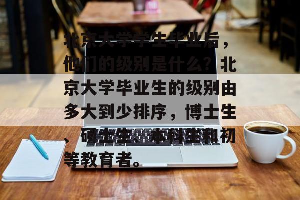 北京大学学生毕业后,他们的级别是什么?北京大学毕业生的级别由多大到少排序,博士生、硕士生、本科生和初等教育者。 北京大学学生毕业后,他们的级别是什么?北京大学毕业生的级别由多大到少排序,博士生、硕士生、本科生和初等教育者。