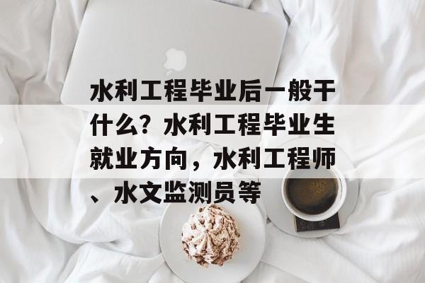 水利工程毕业后一般干什么?水利工程毕业生就业方向,水利工程师、水文监测员等 水利工程毕业后一般干什么?水利工程毕业生就业方向,水利工程师、水文监测员等