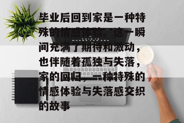 毕业后回到家是一种特殊的情感体验。这一瞬间充满了期待和激动,也伴随着孤独与失落,家的回归,一种特殊的情感体验与失落感交织的故事 毕业后回到家是一种特殊的情感体验。这一瞬间充满了期待和激动,也伴随着孤独与失落,家的回归,一种特殊的情感体验与失落感交织的故事