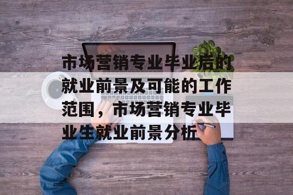 市场营销专业毕业后的就业前景及可能的工作范围,市场营销专业毕业生就业前景分析 市场营销专业毕业后的就业前景及可能的工作范围,市场营销专业毕业生就业前景分析
