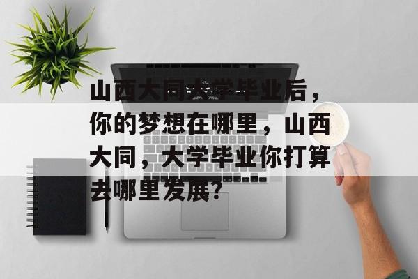 山西大同大学毕业后,你的梦想在哪里,山西大同,大学毕业你打算去哪里发展? 山西大同大学毕业后,你的梦想在哪里,山西大同,大学毕业你打算去哪里发展?