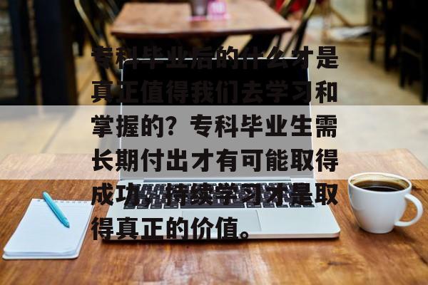 专科毕业后的什么才是真正值得我们去学习和掌握的？专科毕业生需长期付出才有可能取得成功，持续学习才是取得真正的价值。