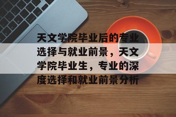天文学院毕业后的专业选择与就业前景，天文学院毕业生，专业的深度选择和就业前景分析