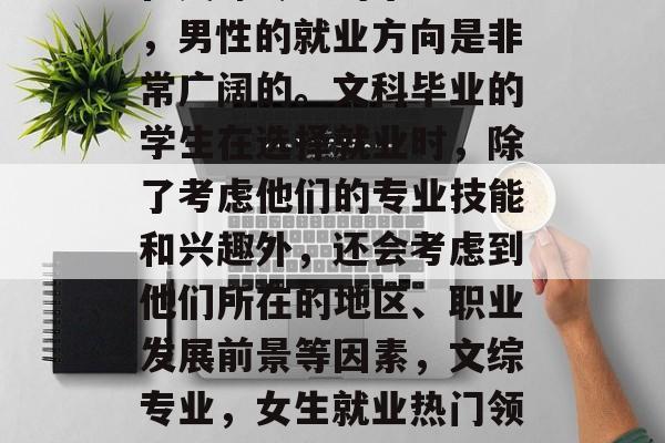 在文综专业的毕业生中,男性的就业方向是非常广阔的。文科毕业的学生在选择就业时,除了考虑他们的专业技能和兴趣外,还会考虑到他们所在的地区、职业发展前景等因素,文综专业,女生就业热门领域及出路分析 在文综专业的毕业生中,男性的就业方向是非常广阔的。文科毕业的学生在选择就业时,除了考虑他们的专业技能和兴趣外,还会考虑到他们所在的地区、职业发展前景等因素,文综专业,女生就业热门领域及出路分析