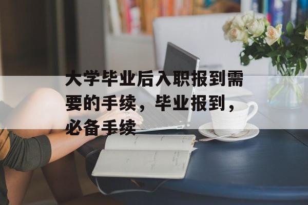 大学毕业后入职报到需要的手续,毕业报到,必备手续 大学毕业后入职报到需要的手续,毕业报到,必备手续