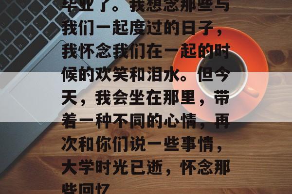 毕业了。我想念那些与我们一起度过的日子,我怀念我们在一起的时候的欢笑和泪水。但今天,我会坐在那里,带着一种不同的心情,再次和你们说一些事情,大学时光已逝,怀念那些回忆 毕业了。我想念那些与我们一起度过的日子,我怀念我们在一起的时候的欢笑和泪水。但今天,我会坐在那里,带着一种不同的心情,再次和你们说一些事情,大学时光已逝,怀念那些回忆
