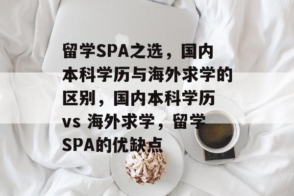 留学SPA之选，国内本科学历与海外求学的区别，国内本科学历 vs 海外求学，留学SPA的优缺点