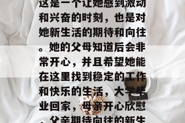 毕业后,她回到家乡。这是一个让她感到激动和兴奋的时刻,也是对她新生活的期待和向往。她的父母知道后会非常开心,并且希望她能在这里找到稳定的工作和快乐的生活,大学毕业回家,母亲开心欣慰,父亲期待向往的新生活 毕业后,她回到家乡。这是一个让她感到激动和兴奋的时刻,也是对她新生活的期待和向往。她的父母知道后会非常开心,并且希望她能在这里找到稳定的工作和快乐的生活,大学毕业回家,母亲开心欣慰,父亲期待向往的新生活