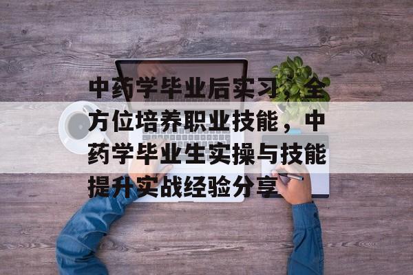 中药学毕业后实习，全方位培养职业技能，中药学毕业生实操与技能提升实战经验分享