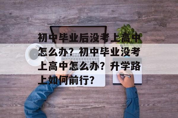 初中毕业后没考上高中怎么办?初中毕业没考上高中怎么办?升学路上如何前行? 初中毕业后没考上高中怎么办?初中毕业没考上高中怎么办?升学路上如何前行?
