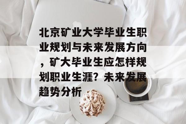 北京矿业大学毕业生职业规划与未来发展方向，矿大毕业生应怎样规划职业生涯？未来发展趋势分析