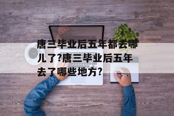 唐三毕业后五年都去哪儿了?唐三毕业后五年去了哪些地方?