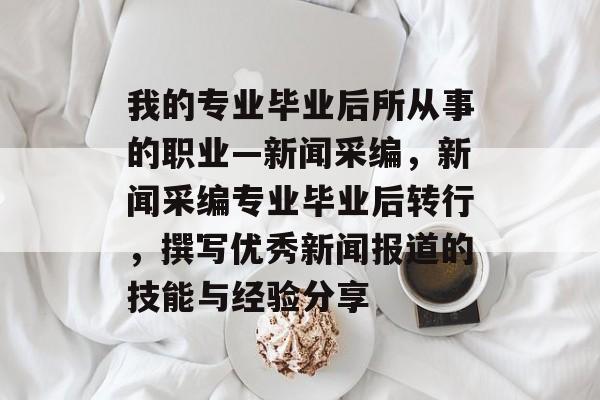 我的专业毕业后所从事的职业—新闻采编，新闻采编专业毕业后转行，撰写优秀新闻报道的技能与经验分享