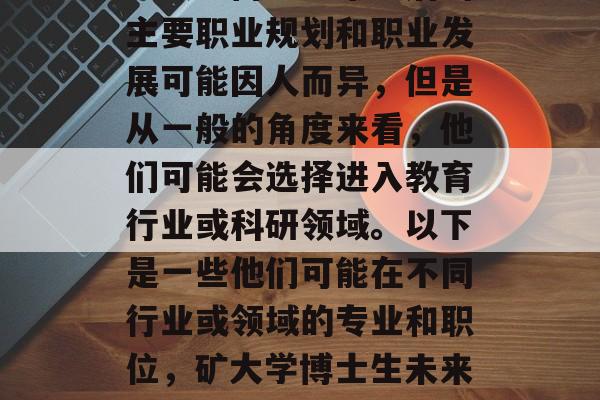 矿大学博士生毕业后的主要职业规划和职业发展可能因人而异,但是从一般的角度来看,他们可能会选择进入教育行业或科研领域。以下是一些他们可能在不同行业或领域的专业和职位,矿大学博士生未来职业规划及行业分析 矿大学博士生毕业后的主要职业规划和职业发展可能因人而异,但是从一般的角度来看,他们可能会选择进入教育行业或科研领域。以下是一些他们可能在不同行业或领域的专业和职位,矿大学博士生未来职业规划及行业分析