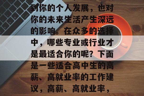 高中毕业后的选择是一项重要决定,不仅影响到你的个人发展,也对你的未来生活产生深远的影响。在众多的选择中,哪些专业或行业才是最适合你的呢?下面是一些适合高中生的高薪、高就业率的工作建议,高薪、高就业率,高中生的最佳专业选择指南 高中毕业后的选择是一项重要决定,不仅影响到你的个人发展,也对你的未来生活产生深远的影响。在众多的选择中,哪些专业或行业才是最适合你的呢?下面是一些适合高中生的高薪、高就业率的工作建议,高薪、高就业率,高中生的最佳专业选择指南