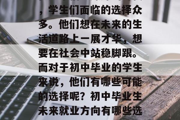 在这个信息爆炸的时代,学生们面临的选择众多。他们想在未来的生活道路上一展才华,想要在社会中站稳脚跟。而对于初中毕业的学生来说,他们有哪些可能的选择呢?初中毕业生未来就业方向有哪些选择? 在这个信息爆炸的时代,学生们面临的选择众多。他们想在未来的生活道路上一展才华,想要在社会中站稳脚跟。而对于初中毕业的学生来说,他们有哪些可能的选择呢?初中毕业生未来就业方向有哪些选择?