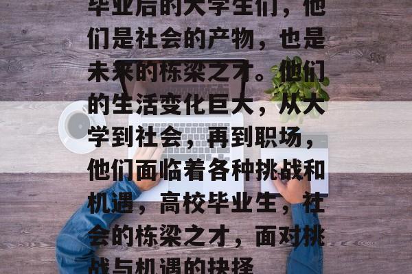 毕业后的大学生们，他们是社会的产物，也是未来的栋梁之才。他们的生活变化巨大，从大学到社会，再到职场，他们面临着各种挑战和机遇，高校毕业生，社会的栋梁之才，面对挑战与机遇的抉择
