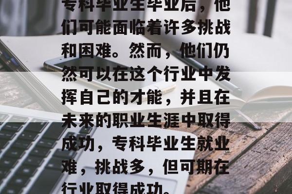 专科毕业生毕业后，他们可能面临着许多挑战和困难。然而，他们仍然可以在这个行业中发挥自己的才能，并且在未来的职业生涯中取得成功，专科毕业生就业难，挑战多，但可期在行业取得成功。