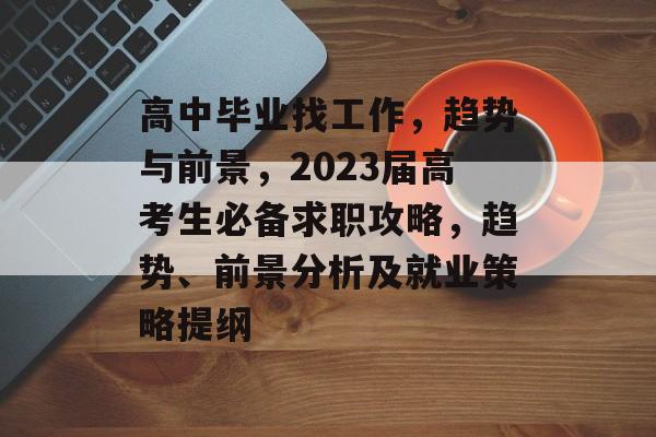 高中毕业找工作,趋势与前景,2023届高考生必备求职攻略,趋势、前景分析及就业策略提纲 高中毕业找工作,趋势与前景,2023届高考生必备求职攻略,趋势、前景分析及就业策略提纲