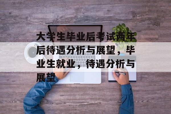 大学生毕业后考试两年后待遇分析与展望，毕业生就业，待遇分析与展望