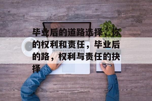 毕业后的道路选择,你的权利和责任,毕业后的路,权利与责任的抉择 毕业后的道路选择,你的权利和责任,毕业后的路,权利与责任的抉择