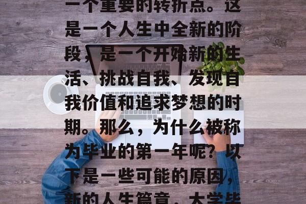 毕业后的第一年,这是一个重要的转折点。这是一个人生中全新的阶段,是一个开始新的生活、挑战自我、发现自我价值和追求梦想的时期。那么,为什么被称为毕业的第一年呢?以下是一些可能的原因,新的人生篇章,大学毕业的第一年 毕业后的第一年,这是一个重要的转折点。这是一个人生中全新的阶段,是一个开始新的生活、挑战自我、发现自我价值和追求梦想的时期。那么,为什么被称为毕业的第一年呢?以下是一些可能的原因,新的人生篇章,大学毕业的第一年