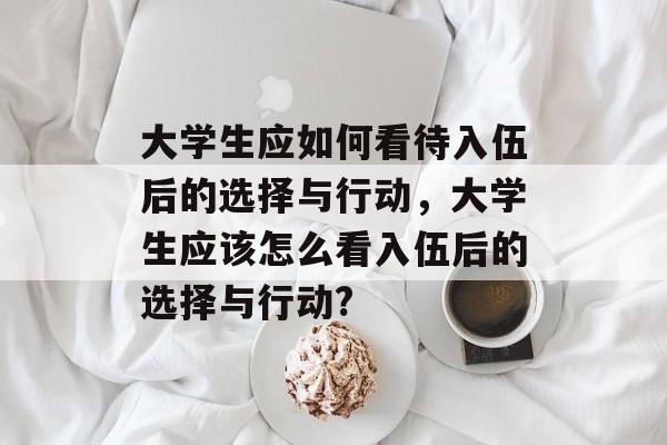 大学生应如何看待入伍后的选择与行动，大学生应该怎么看入伍后的选择与行动?