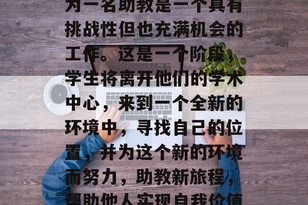 博士生毕业后，大学成为一名助教是一个具有挑战性但也充满机会的工作。这是一个阶段，学生将离开他们的学术中心，来到一个全新的环境中，寻找自己的位置，并为这个新的环境而努力，助教新旅程，帮助他人实现自我价值的研究生专业