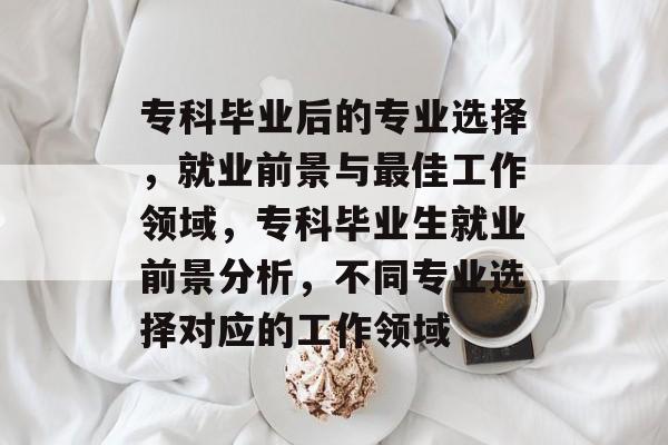 专科毕业后的专业选择,就业前景与最佳工作领域,专科毕业生就业前景分析,不同专业选择对应的工作领域 专科毕业后的专业选择,就业前景与最佳工作领域,专科毕业生就业前景分析,不同专业选择对应的工作领域
