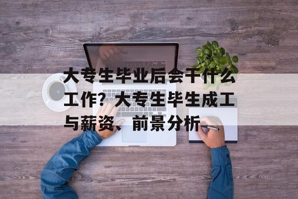 大专生毕业后会干什么工作?大专生毕生成工与薪资、前景分析 大专生毕业后会干什么工作?大专生毕生成工与薪资、前景分析