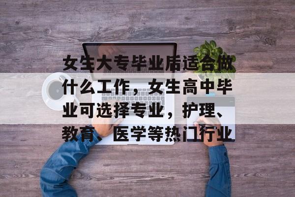 女生大专毕业后适合做什么工作,女生高中毕业可选择专业,护理、教育、医学等热门行业 女生大专毕业后适合做什么工作,女生高中毕业可选择专业,护理、教育、医学等热门行业
