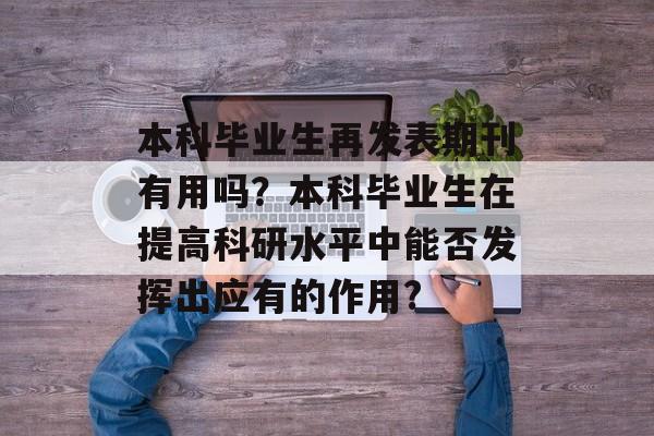 本科毕业生再发表期刊有用吗?本科毕业生在提高科研水平中能否发挥出应有的作用? 本科毕业生再发表期刊有用吗?本科毕业生在提高科研水平中能否发挥出应有的作用?