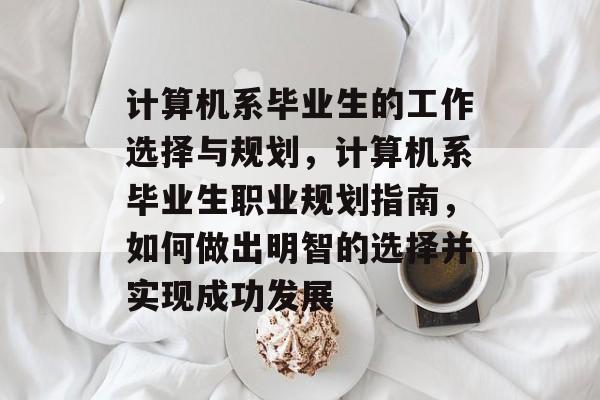计算机系毕业生的工作选择与规划,计算机系毕业生职业规划指南,如何做出明智的选择并实现成功发展 计算机系毕业生的工作选择与规划,计算机系毕业生职业规划指南,如何做出明智的选择并实现成功发展
