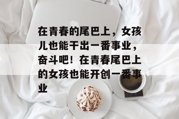 在青春的尾巴上,女孩儿也能干出一番事业,奋斗吧!在青春尾巴上的女孩也能开创一番事业 在青春的尾巴上,女孩儿也能干出一番事业,奋斗吧!在青春尾巴上的女孩也能开创一番事业