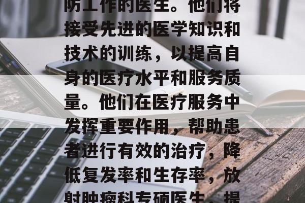 放射肿瘤科专硕毕业后从事放射治疗和放射预防工作的医生。他们将接受先进的医学知识和技术的训练，以提高自身的医疗水平和服务质量。他们在医疗服务中发挥重要作用，帮助患者进行有效的治疗，降低复发率和生存率，放射肿瘤科专硕医生，提高医疗服务水平的专业人士