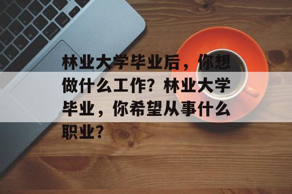 林业大学毕业后,你想做什么工作?林业大学毕业,你希望从事什么职业? 林业大学毕业后,你想做什么工作?林业大学毕业,你希望从事什么职业?