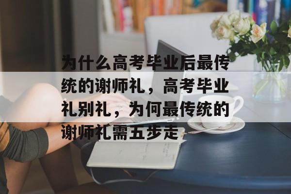 为什么高考毕业后最传统的谢师礼,高考毕业礼别礼,为何最传统的谢师礼需五步走 为什么高考毕业后最传统的谢师礼,高考毕业礼别礼,为何最传统的谢师礼需五步走